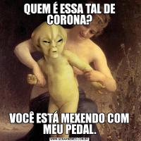 QUEM É ESSA TAL DE CORONA?VOCÊ ESTÁ MEXENDO COM MEU PEDAL.