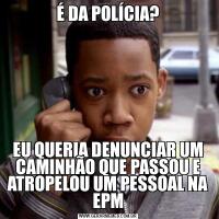 É DA POLÍCIA?EU QUERIA DENUNCIAR UM CAMINHÃO QUE PASSOU E ATROPELOU UM PESSOAL NA EPM