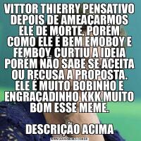 VITTOR THIERRY PENSATIVO DEPOIS DE AMEAÇARMOS ELE DE MORTE, PORÉM COMO ELE É BEM EMOBOY E FEMBOY, CURTIU A IDEIA PORÉM NÃO SABE SE ACEITA OU RECUSA A PROPOSTA. ELE É MUITO BOBINHO E ENGRAÇADINHO KKK MUITO BOM ESSE MEME.DESCRIÇÃO ACIMA