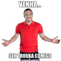VENHA...SER TROUXA COMIGO