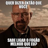 QUER DIZER ENTÃO QUE VOCÊ SABE LIGAR O FOGÃO MELHOR QUE EU?