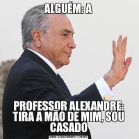 ALGUÉM: APROFESSOR ALEXANDRE: TIRA A MÃO DE MIM, SOU CASADO