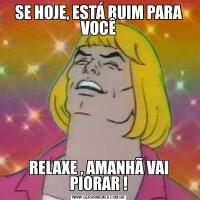 SE HOJE, ESTÁ RUIM PARA VOCÊRELAXE , AMANHÃ VAI PIORAR !