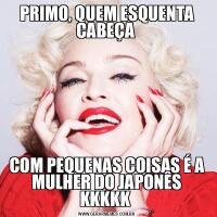 PRIMO, QUEM ESQUENTA CABEÇA COM PEQUENAS COISAS É A MULHER DO JAPONÊS KKKKK 