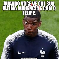 QUANDO VOCÊ VÊ QUE SUA ÚLTIMA AUDIÊNCIA É COM O FELIPE.