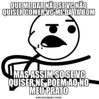 QUE ME DAR NÃO SE VC NÃO QUISER COMER VC ME DA TA BOM MAS ASSIM SO SE VC QUISER NE  POEM AQ NO MEU PRATO