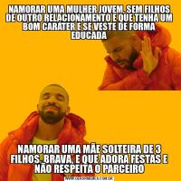 NAMORAR UMA MULHER JOVEM, SEM FILHOS DE OUTRO RELACIONAMENTO E QUE TENHA UM BOM CARÁTER E SE VESTE DE FORMA EDUCADANAMORAR UMA MÃE SOLTEIRA DE 3 FILHOS, BRAVA, E QUE ADORA FESTAS E NÃO RESPEITA O PARCEIRO