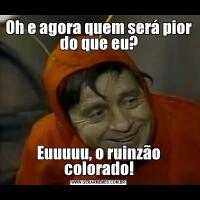 Oh e agora quem será pior do que eu?Euuuuu, o ruinzão colorado!