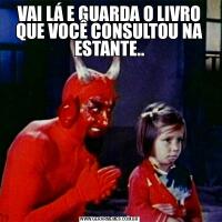 VAI LÁ E GUARDA O LIVRO QUE VOCÊ CONSULTOU NA ESTANTE..
