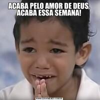 ACABA PELO AMOR DE DEUS, ACABA ESSA SEMANA!