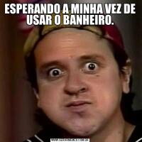 ESPERANDO A MINHA VEZ DE USAR O BANHEIRO.