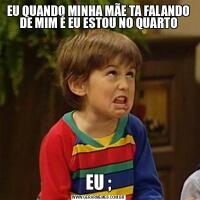 EU QUANDO MINHA MÃE TA FALANDO DE MIM É EU ESTOU NO QUARTOEU ;