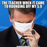 THE TEACHER WHEN IT CAME TO ROUNDING OFF MY 5.9