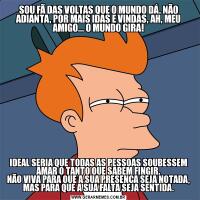 SOU FÃ DAS VOLTAS QUE O MUNDO DÁ. NÃO ADIANTA, POR MAIS IDAS E VINDAS, AH, MEU AMIGO... O MUNDO GIRA!IDEAL SERIA QUE TODAS AS PESSOAS SOUBESSEM AMAR O TANTO QUE SABEM FINGIR.
NÃO VIVA PARA QUE A SUA PRESENÇA SEJA NOTADA, MAS PARA QUE A SUA FALTA SEJA SENTIDA.