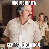 NÃO ME IRRITA SEM PACIÊNCIA HOJE 