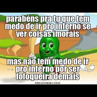 parabéns pra tu que tem medo de ir pro inferno se ver coisas imoraismas não tem medo de ir pro inferno por ser fofoqueira demais