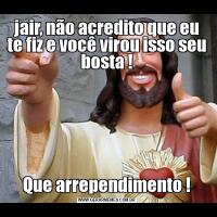 jair, não acredito que eu te fiz e você virou isso seu bosta !Que arrependimento !