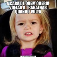 A CARA DE QUEM QUERIA VOLTAR A TRABALHAR QUANDO VOLTA