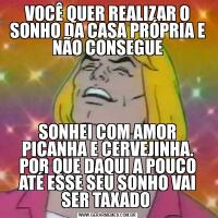 VOCÊ QUER REALIZAR O SONHO DA CASA PRÓPRIA E NÃO CONSEGUESONHEI COM AMOR PICANHA E CERVEJINHA. POR QUE DAQUI A POUCO ATÉ ESSE SEU SONHO VAI SER TAXADO 