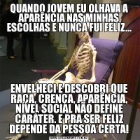 QUANDO JOVEM EU OLHAVA A APARÊNCIA NAS MINHAS ESCOLHAS E NUNCA FUI FELIZ...ENVELHECI E DESCOBRI QUE RAÇA, CRENÇA, APARÊNCIA, NÍVEL SOCIAL NÃO DEFINE CARÁTER. E PRA SER FELIZ DEPENDE DA PESSOA CERTA!