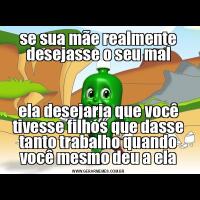 se sua mãe realmente desejasse o seu malela desejaria que você tivesse filhos que dasse tanto trabalho quando você mesmo deu a ela