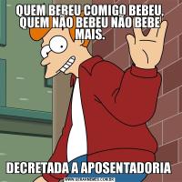 QUEM BEBEU COMIGO BEBEU, QUEM NÃO BEBEU NÃO BEBE MAIS.DECRETADA A APOSENTADORIA 