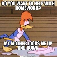 DO YOU WANT TO HELP WITH HOMEWORK?MY MOTHER LOOKS ME UP AND DOWN
