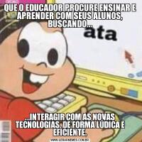 QUE O EDUCADOR PROCURE ENSINAR E APRENDER COM SEUS ALUNOS, BUSCANDO......INTERAGIR COM AS NOVAS TECNOLOGIAS, DE FORMA LÚDICA E EFICIENTE.