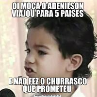 OI MOÇA O ADENILSON VIAJOU PARA 5 PAISESE NÃO FEZ O CHURRASCO QUE PROMETEU 