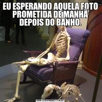 EU ESPERANDO AQUELA FOTO PROMETIDA DE MANHÃ DEPOIS DO BANHO.