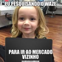 EU PESQUISANDO O WAZEPARA IR AO MERCADO VIZINHO