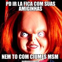PD IR LA FICA COM SUAS AMIGINHASNEM TO COM CIUMES MSM 