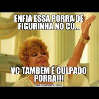 ENFIA ESSA PORRA DE FIGURINHA NO CÚ...VC TAMBÉM É CULPADO PORRA!!!