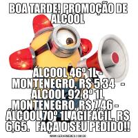 BOA TARDE! PROMOÇÃO DE ALCOOLÁLCOOL 46º 1L - MONTENEGRO, R$ 5,34   - ÁLCOOL 92,8º 1L MONTENEGRO, R$ 7,46 -    ÁLCOOL 70º 1L AGIFÁCIL, R$ 6,65.   FAÇA O SEU PEDIDO!!