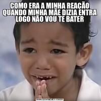 COMO ERA A MINHA REAÇÃO QUANDO MINHA MÃE DIZIA ENTRA LOGO NÃO VOU TE BATER