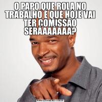 O PAPO QUE ROLA NO TRABALHO É QUE HOJE VAI TER COMISSÃO SERÁAAÁAAA?