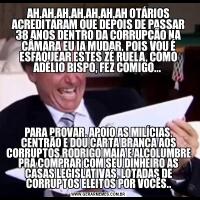 AH,AH,AH,AH,AH,AH,AH OTÁRIOS ACREDITARAM QUE DEPOIS DE PASSAR 38 ANOS DENTRO DA CORRUPÇÃO NA CÂMARA EU IA MUDAR, POIS VOU É ESFAQUEAR ESTES ZÉ RUELA, COMO ADÉLIO BISPO, FEZ COMIGO... PARA PROVAR, APOIO AS MILÍCIAS, CENTRÃO E DOU CARTA BRANCA AOS CORRUPTOS RODRIGO MAIA E ALCOLUMBRE PRA COMPRAR COM SEU DINHEIRO AS CASAS LEGISLATIVAS, LOTADAS DE CORRUPTOS ELEITOS POR VOCÊS..