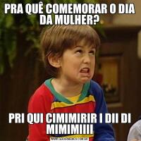 PRA QUÊ COMEMORAR O DIA DA MULHER?PRI QUI CIMIMIRIR I DII DI MIMIMIIII