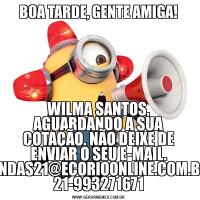 BOA TARDE, GENTE AMIGA!WILMA SANTOS, AGUARDANDO A SUA COTAÇÃO. NÃO DEIXE DE ENVIAR O SEU E-MAIL. VENDAS21@ECORIOONLINE.COM.BR- 21-993271671