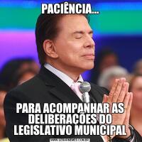 PACIÊNCIA...PARA ACOMPANHAR AS DELIBERAÇÕES DO LEGISLATIVO MUNICIPAL