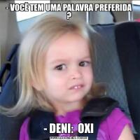 - VOCÊ TEM UMA PALAVRA PREFERIDA ?- DENI:  OXI