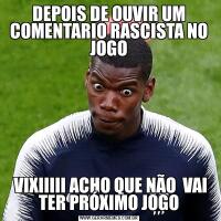 DEPOIS DE OUVIR UM COMENTARIO RASCISTA NO JOGO VIXIIIII ACHO QUE NÃO  VAI TER PRÓXIMO JOGO