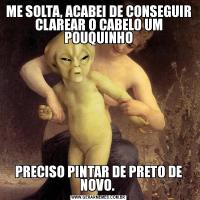ME SOLTA, ACABEI DE CONSEGUIR CLAREAR O CABELO UM POUQUINHOPRECISO PINTAR DE PRETO DE NOVO. 