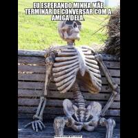 EU ESPERANDO MINHA MÃE TERMINAR DE CONVERSAR COM A AMIGA DELA.