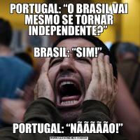 PORTUGAL: “O BRASIL VAI MESMO SE TORNAR INDEPENDENTE?” 

BRASIL: “SIM!” PORTUGAL: “NÃÃÃÃÃO!” 