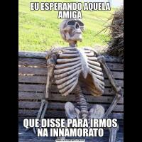EU ESPERANDO AQUELA AMIGAQUE DISSE PARA IRMOS NA INNAMORATO