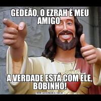 GEDEÃO, O EZRAH É MEU AMIGO A VERDADE ESTÁ COM ELE, BOBINHO!