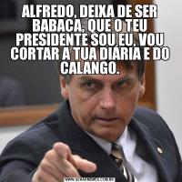 ALFREDO, DEIXA DE SER BABACA, QUE O TEU PRESIDENTE SOU EU, VOU CORTAR A TUA DIÁRIA E DO CALANGO.
