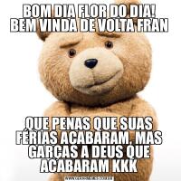 BOM DIA FLOR DO DIA!
BEM VINDA DE VOLTA FRANQUE PENAS QUE SUAS FÉRIAS ACABARAM, MAS GARÇAS A DEUS QUE ACABARAM KKK