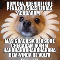 BOM DIA, ADENISE! QUE PENA QUE SUAS FÉRIAS ACABARAM, MAS GRAÇAS A DEUS QUE CHEGARAM AO FIM HAHAHAHHAHAHAHAHAHA BEM-VINDA DE VOLTA